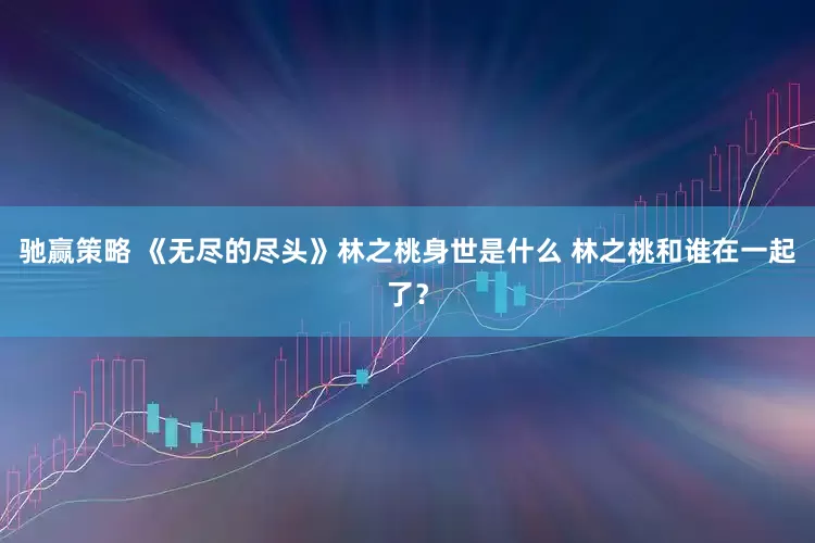 驰赢策略 《无尽的尽头》林之桃身世是什么 林之桃和谁在一起了？