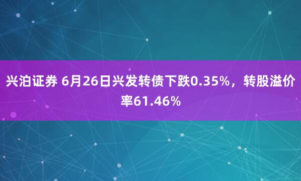 兴泊证券 6月26日兴发转债下跌0.35%，转股溢价率61.46%