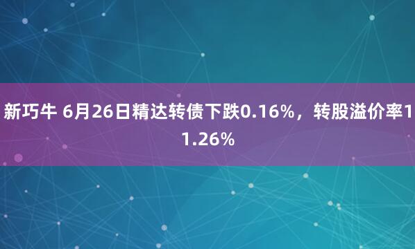 新巧牛 6月26日精达转债下跌0.16%，转股溢价率11.26%