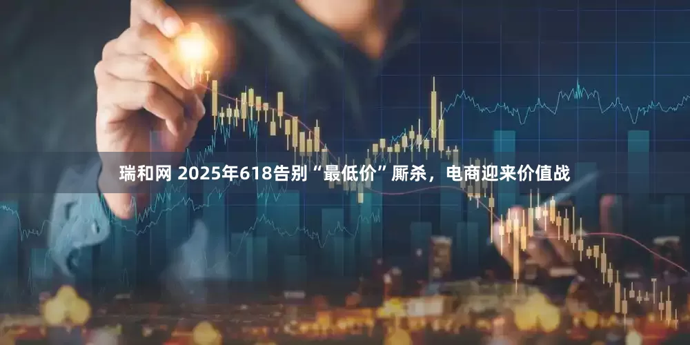 瑞和网 2025年618告别“最低价”厮杀，电商迎来价值战