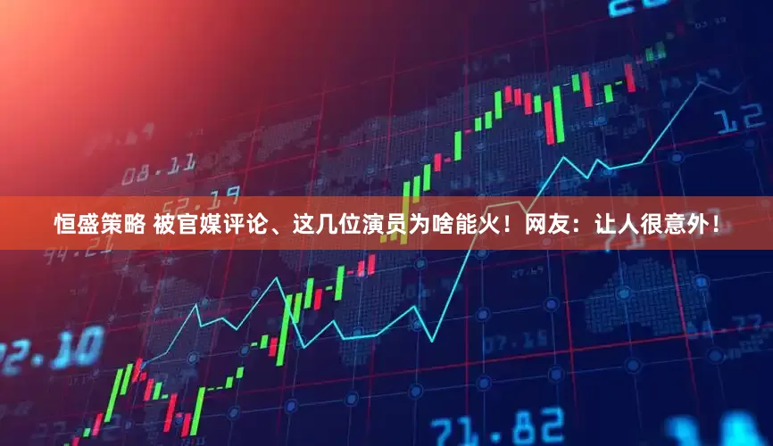 恒盛策略 被官媒评论、这几位演员为啥能火！网友：让人很意外！